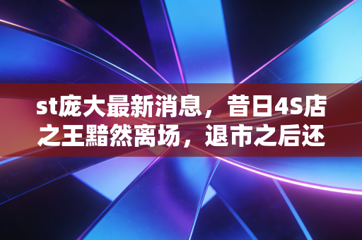 st庞大最新消息，昔日4S店之王黯然离场，退市之后还有翻身机会吗？