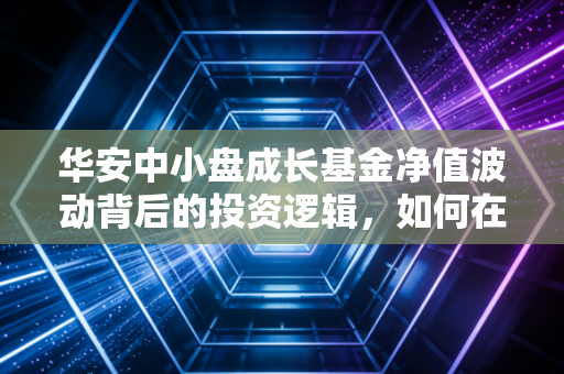 华安中小盘成长基金净值波动背后的投资逻辑，如何在震荡市中守住成长的果实？