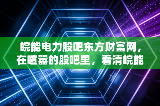 皖能电力股吧东方财富网,在喧嚣的股吧里,看清皖能电力的真实底色