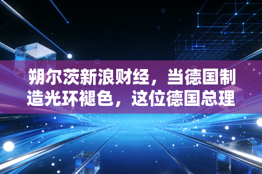 朔尔茨新浪财经，当德国制造光环褪色，这位德国总理的烦恼也是我们的隐忧
