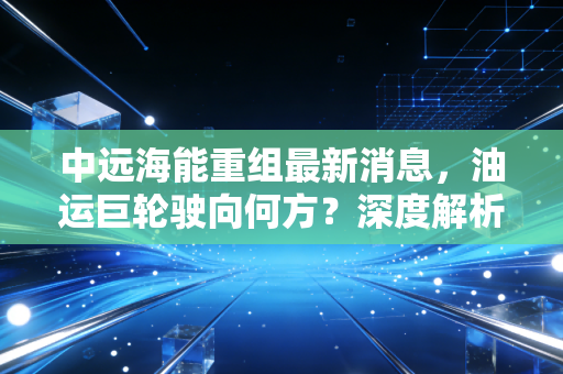 中远海能重组最新消息,油运巨轮驶向何方?深度解析背后的战略博弈与投资逻辑