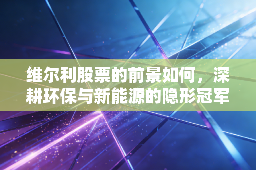 维尔利股票的前景如何，深耕环保与新能源的隐形冠军，还是被遗忘的价值陷阱？