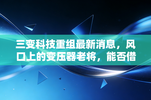 三变科技重组最新消息,风口上的变压器老将,能否借力国企改革腾飞?
