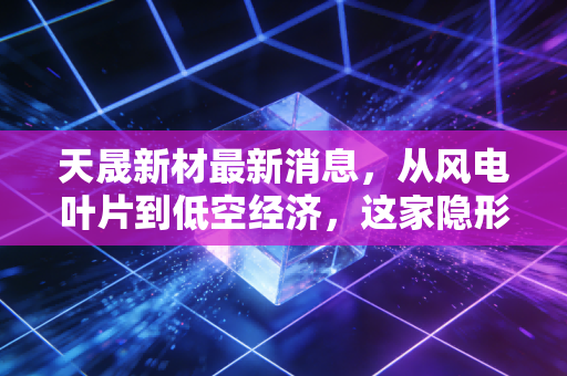 天晟新材最新消息,从风电叶片到低空经济,这家隐形冠军能否迎来价值重估?
