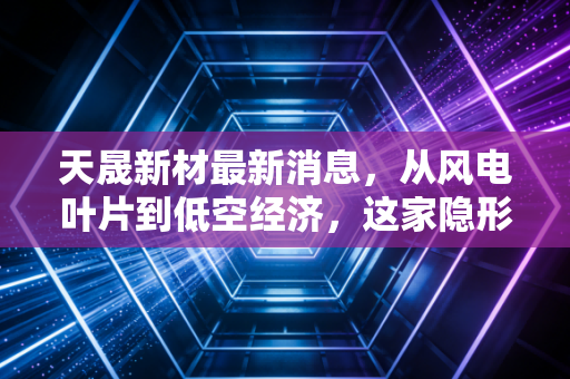 天晟新材最新消息,从风电叶片到低空经济,这家隐形冠军能否迎来价值重估?