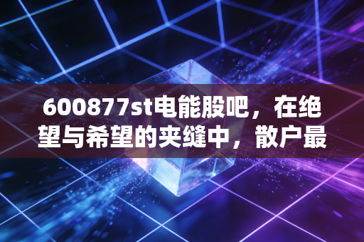 600877st电能股吧,在绝望与希望的夹缝中,散户最后的博弈场