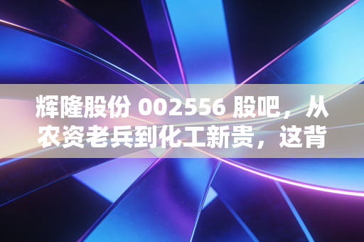 辉隆股份 002556 股吧，从农资老兵到化工新贵，这背后的投资逻辑你看懂了吗？