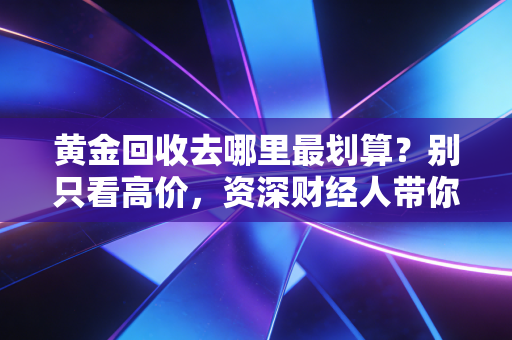 黄金回收去哪里最划算？别只看高价，资深财经人带你避开变现路上的深坑