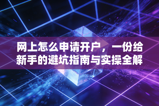 网上怎么申请开户,一份给新手的避坑指南与实操全解析