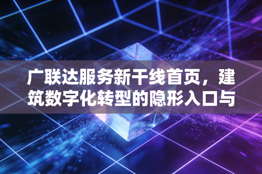 广联达服务新干线首页，建筑数字化转型的隐形入口与价值重塑