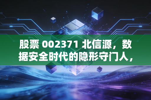 股票 002371 北信源,数据安全时代的隐形守门人,还是游走于风口的概念猎手?