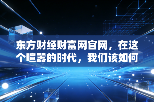 东方财经财富网官网，在这个喧嚣的时代，我们该如何守住自己的钱袋子？