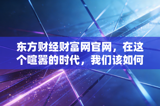 东方财经财富网官网，在这个喧嚣的时代，我们该如何守住自己的钱袋子？