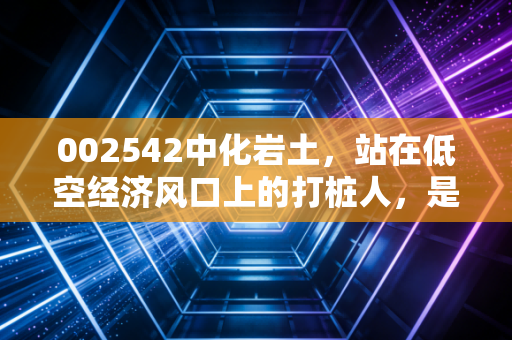 002542中化岩土，站在低空经济风口上的打桩人，是真起飞还是炒概念？