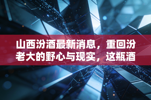 山西汾酒最新消息，重回汾老大的野心与现实，这瓶酒到底还能不能买？