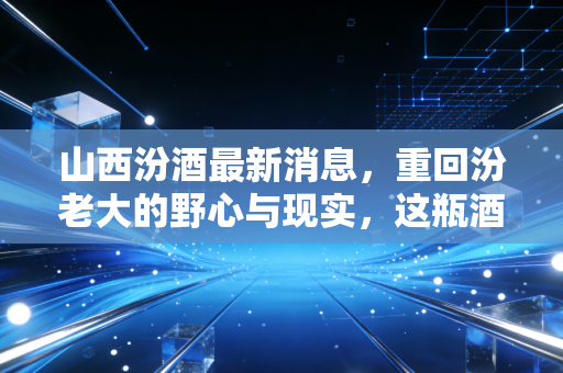 山西汾酒最新消息，重回汾老大的野心与现实，这瓶酒到底还能不能买？