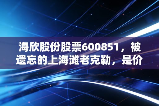 海欣股份股票600851，被遗忘的上海滩老克勒，是价值洼地还是沉睡的巨轮？