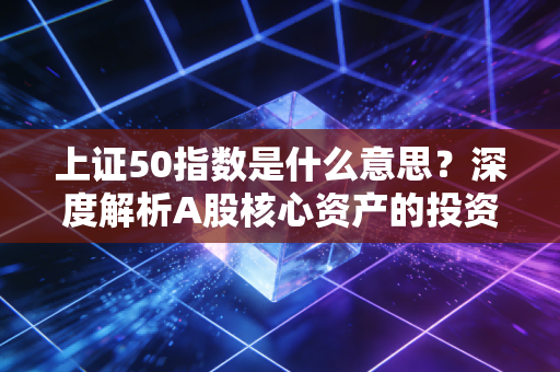 上证50指数是什么意思?深度解析A股核心资产的投资逻辑与实战指南
