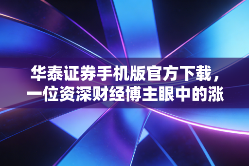 华泰证券手机版官方下载，一位资深财经博主眼中的涨乐财富通深度测评与实战指南