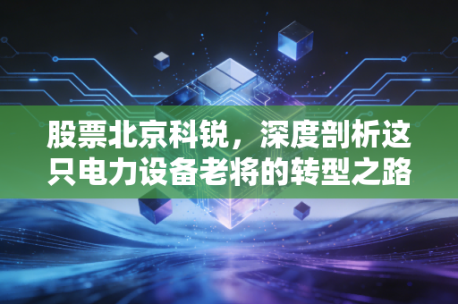 股票北京科锐，深度剖析这只电力设备老将的转型之路与投资价值