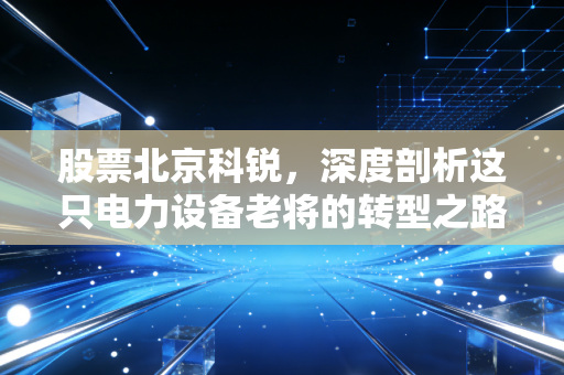 股票北京科锐，深度剖析这只电力设备老将的转型之路与投资价值