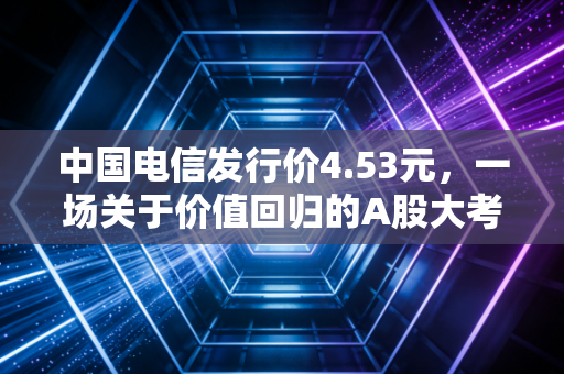 中国电信发行价4.53元，一场关于价值回归的A股大考与普通人的投资抉择