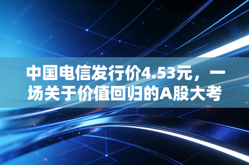 中国电信发行价4.53元，一场关于价值回归的A股大考与普通人的投资抉择