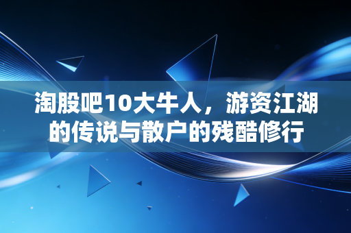淘股吧10大牛人，游资江湖的传说与散户的残酷修行