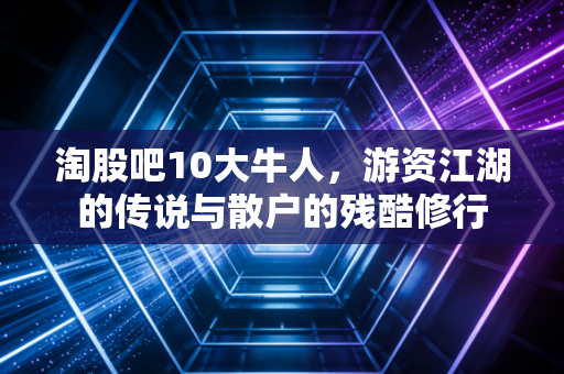 淘股吧10大牛人,游资江湖的传说与散户的残酷修行