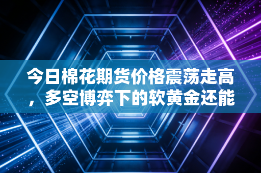 今日棉花期货价格震荡走高，多空博弈下的软黄金还能红多久？