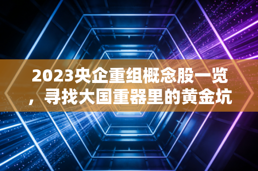 2023央企重组概念股一览，寻找大国重器里的黄金坑与避雷针