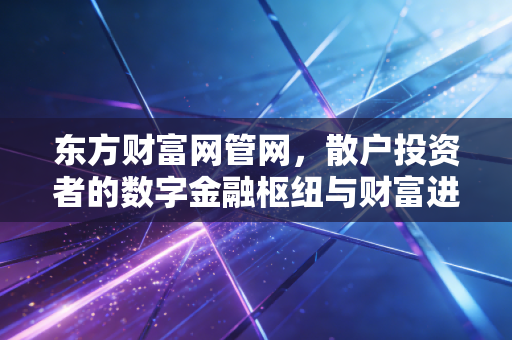 东方财富网管网，散户投资者的数字金融枢纽与财富进阶之路