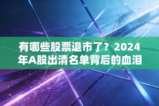 有哪些股票退市了？2024年A股出清名单背后的血泪教训与投资启示