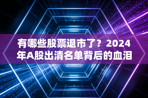 有哪些股票退市了？2024年A股出清名单背后的血泪教训与投资启示