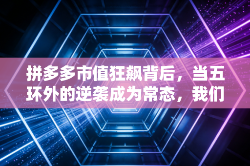 拼多多市值狂飙背后，当五环外的逆袭成为常态，我们该如何读懂这个时代？