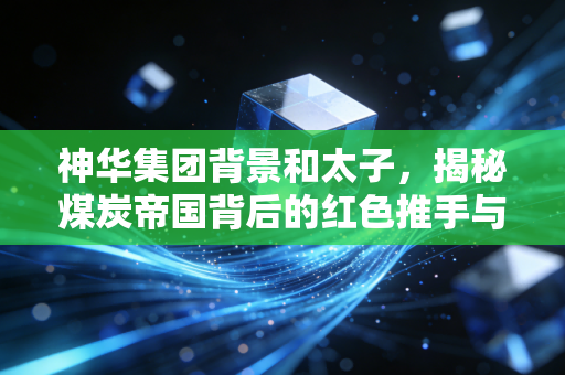 神华集团背景和太子，揭秘煤炭帝国背后的红色推手与权力更迭