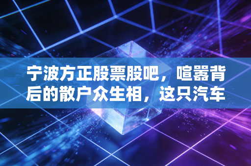 宁波方正股票股吧，喧嚣背后的散户众生相，这只汽车模具股还能上车吗？