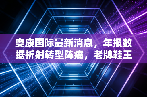 奥康国际最新消息,年报数据折射转型阵痛,老牌鞋王能否靠舒适二字逆风翻盘?