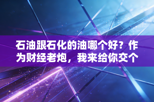 石油跟石化的油哪个好？作为财经老炮，我来给你交个底