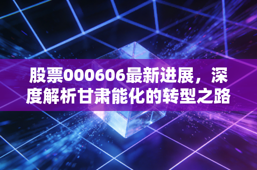 股票000606最新进展,深度解析甘肃能化的转型之路,这只煤海里的稳健派还值得持有吗?