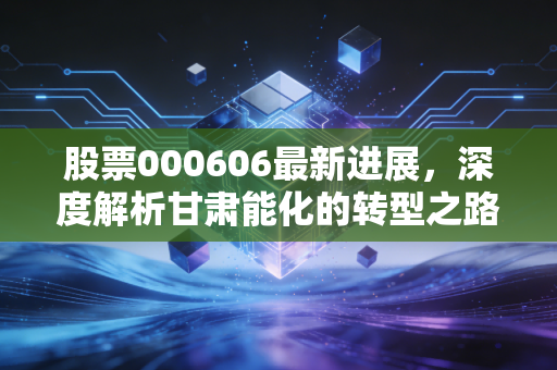 股票000606最新进展,深度解析甘肃能化的转型之路,这只煤海里的稳健派还值得持有吗?