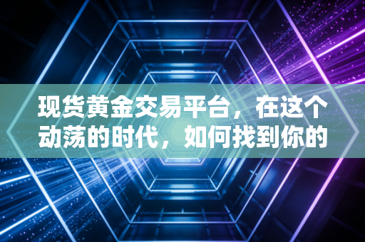 现货黄金交易平台，在这个动荡的时代，如何找到你的财富方舟？