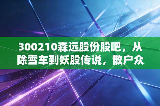 300210森远股份股吧，从除雪车到妖股传说，散户众生相的真实写照