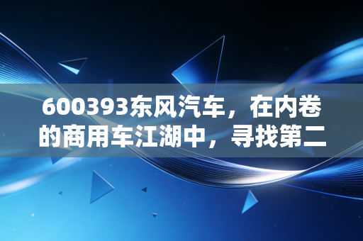 600393东风汽车，在内卷的商用车江湖中，寻找第二增长曲线的艰难与希望