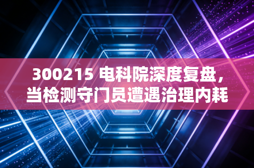 300215 电科院深度复盘，当检测守门员遭遇治理内耗，这只被低估的潜力股还值得守候吗？