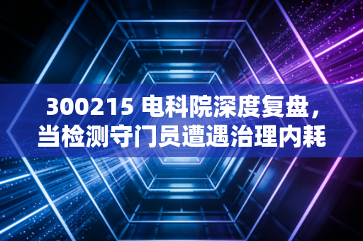 300215 电科院深度复盘，当检测守门员遭遇治理内耗，这只被低估的潜力股还值得守候吗？
