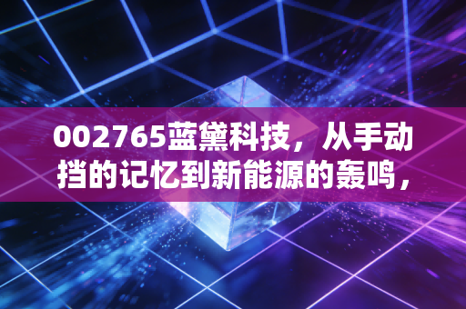 002765蓝黛科技,从手动挡的记忆到新能源的轰鸣,这只隐形冠军到底值不值得守候?