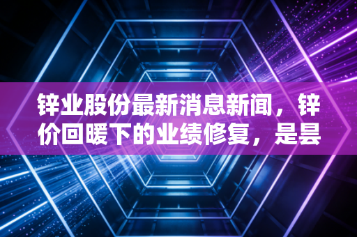 锌业股份最新消息新闻，锌价回暖下的业绩修复，是昙花一现还是反转信号？