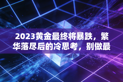 2023黄金最终将暴跌,繁华落尽后的冷思考,别做最后的接盘侠