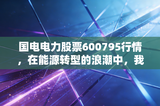 国电电力股票600795行情，在能源转型的浪潮中，我们该如何看懂这只巨无霸？